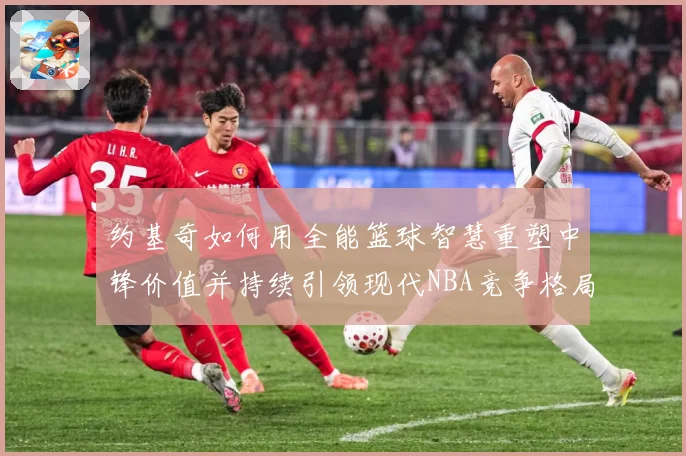 约基奇如何用全能篮球智慧重塑中锋价值并持续引领现代NBA竞争格局