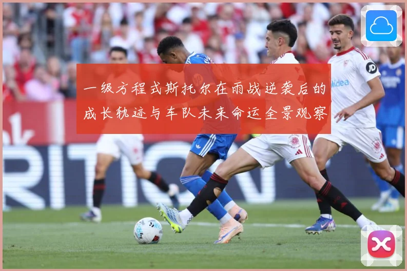 一级方程式斯托尔在雨战逆袭后的成长轨迹与车队未来命运全景观察成长观察