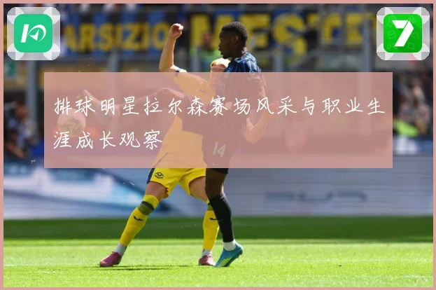 排球明星拉尔森赛场风采与职业生涯成长观察