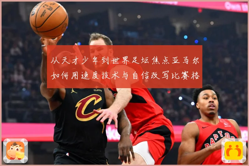 从天才少年到世界足坛焦点亚马尔如何用速度技术与自信改写比赛格局解析