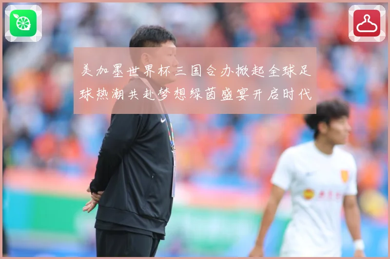 美加墨世界杯三国合办掀起全球足球热潮共赴梦想绿茵盛宴开启时代数据研判