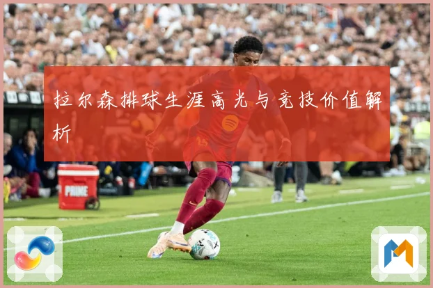 拉尔森排球生涯高光与竞技价值解析