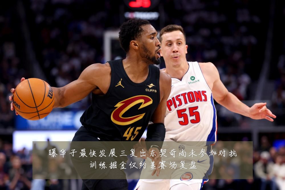 曝华子最快发展三复出东契奇尚未参加对抗训练掘金仅约基赛场复盘